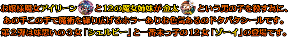 お嬢様魔女アイリーンと12の魔女姉妹が金太という男の子を殺すために、あの手この手で魔術を繰り広げるホラーありお色気あるのドタバタシールです。第2弾は妹思いの3女「シェルビー」と一番末っ子の12女「ゾーイ」の登場です。