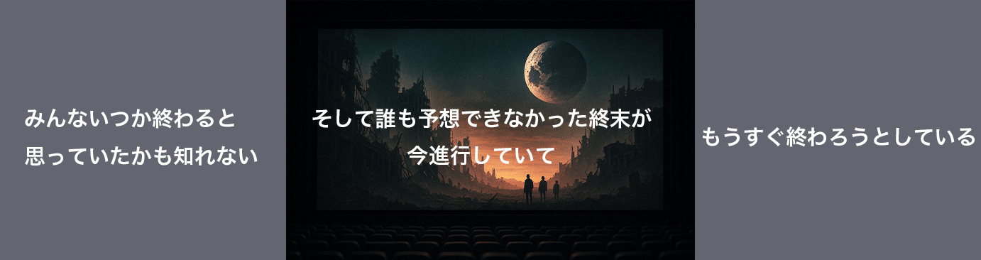 みんないつか終わると 思っていたかも知れない そして誰も予想できなかった終末が今進行していて もうすぐ終わろうとしている